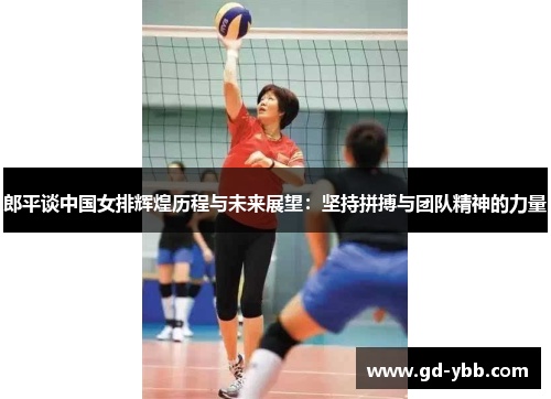 郎平谈中国女排辉煌历程与未来展望：坚持拼搏与团队精神的力量